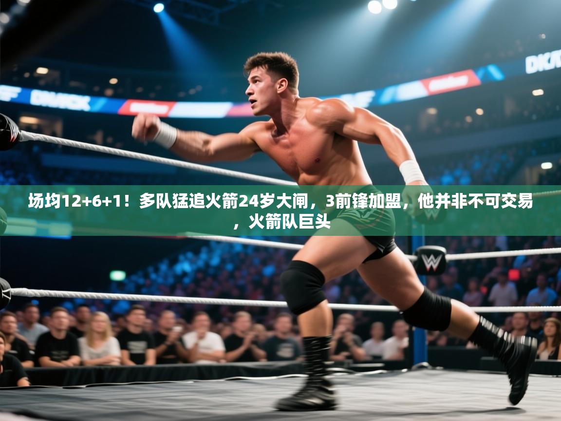 场均12+6+1！多队猛追火箭24岁大闸，3前锋加盟，他并非不可交易，火箭队巨头