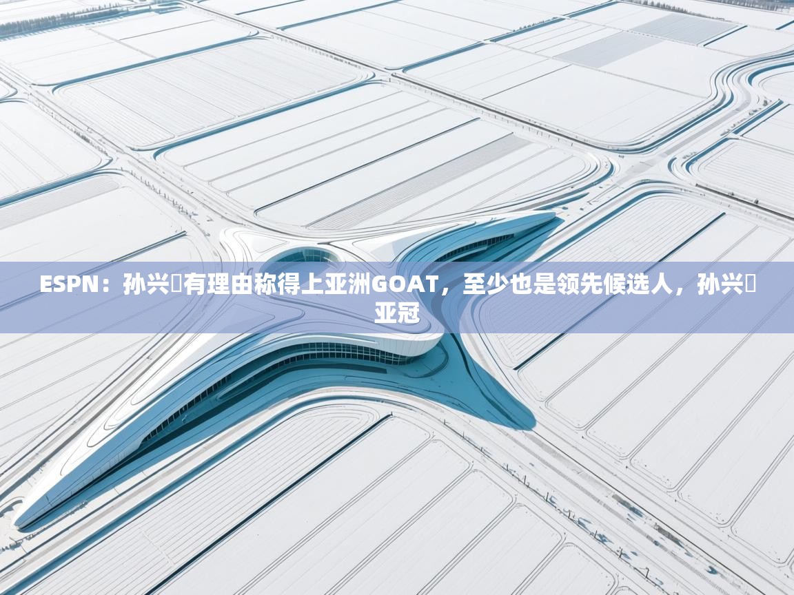 ESPN：孙兴慜有理由称得上亚洲GOAT，至少也是领先候选人，孙兴慜亚冠