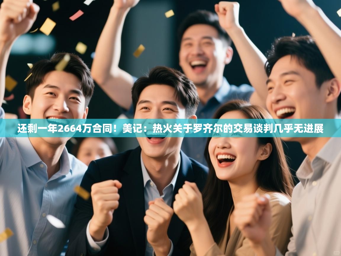 还剩一年2664万合同！美记：热火关于罗齐尔的交易谈判几乎无进展