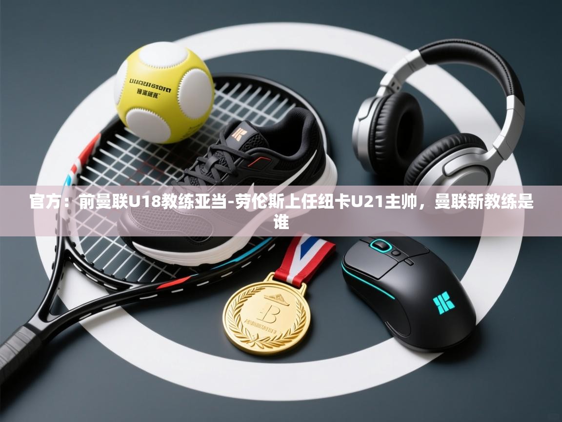 官方：前曼联U18教练亚当-劳伦斯上任纽卡U21主帅，曼联新教练是谁