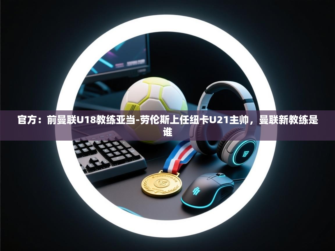 官方：前曼联U18教练亚当-劳伦斯上任纽卡U21主帅，曼联新教练是谁