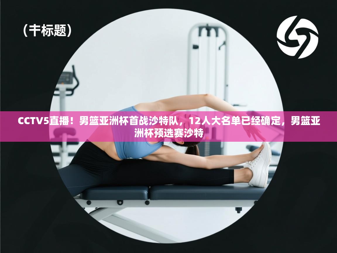 CCTV5直播！男篮亚洲杯首战沙特队，12人大名单已经确定，男篮亚洲杯预选赛沙特