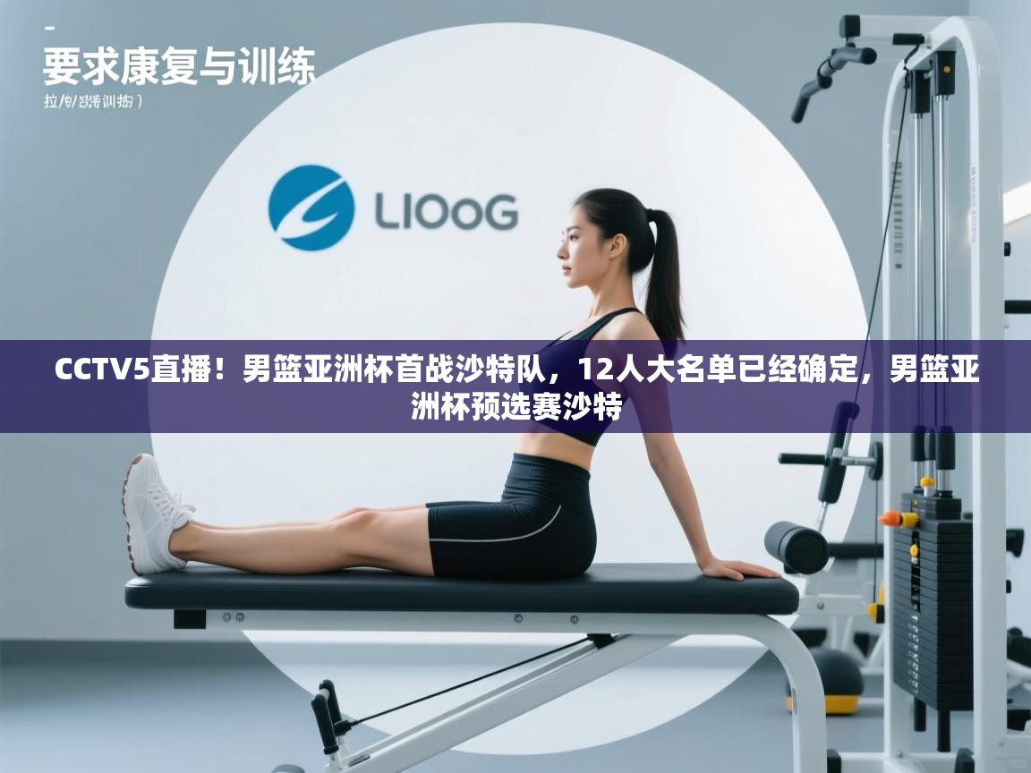 CCTV5直播！男篮亚洲杯首战沙特队，12人大名单已经确定，男篮亚洲杯预选赛沙特