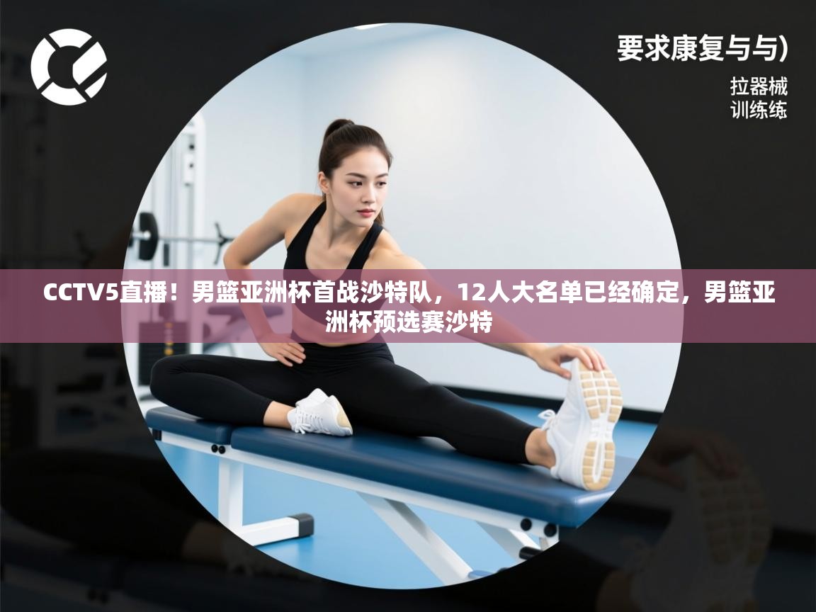 CCTV5直播！男篮亚洲杯首战沙特队，12人大名单已经确定，男篮亚洲杯预选赛沙特