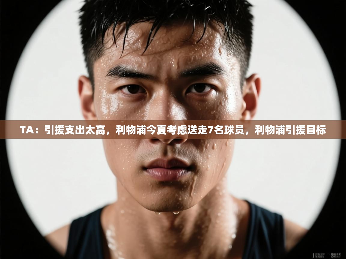 TA：引援支出太高，利物浦今夏考虑送走7名球员，利物浦引援目标