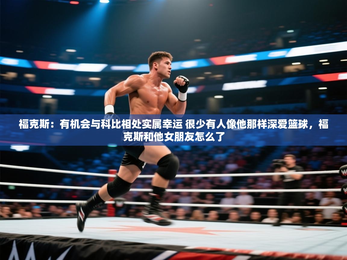 福克斯：有机会与科比相处实属幸运 很少有人像他那样深爱篮球，福克斯和他女朋友怎么了