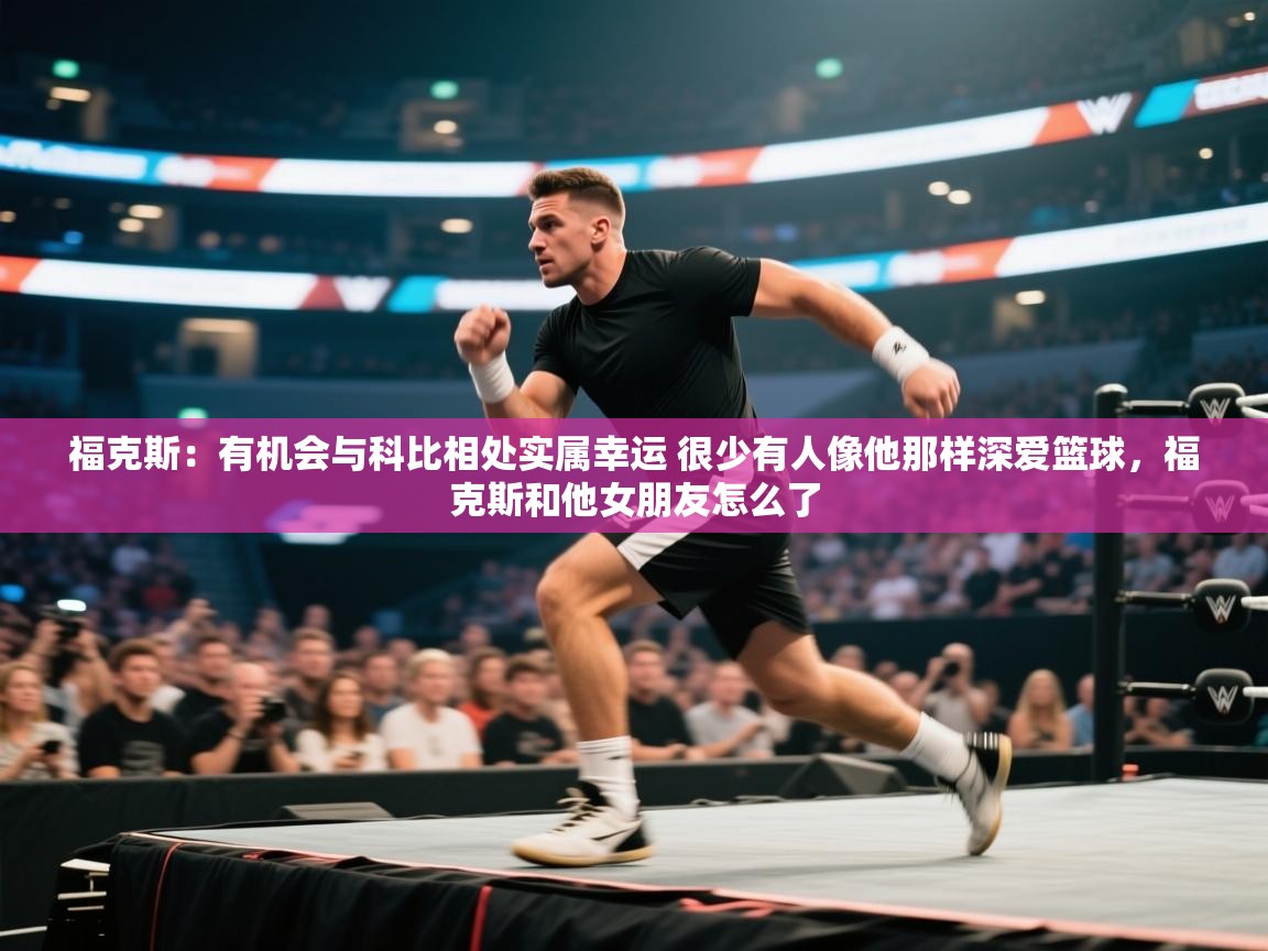 福克斯：有机会与科比相处实属幸运 很少有人像他那样深爱篮球，福克斯和他女朋友怎么了