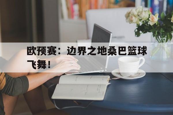 开云体育官网入口网页-欧预赛：边界之地桑巴篮球飞舞！的简单介绍